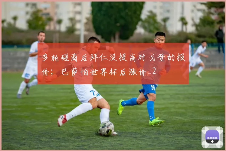 多轮磋商后拜仁没提高对戈登的报价；巴萨怕世界杯后涨价_2