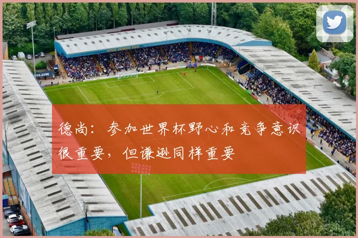 德尚：参加世界杯野心和竞争意识很重要，但谦逊同样重要